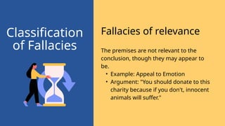 The premises are not relevant to the
conclusion, though they may appear to
be.
• Example: Appeal to Emotion
• Argument: "You should donate to this
charity because if you don't, innocent
animals will suffer."
Fallacies of relevance
Classification
of Fallacies
 