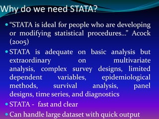 Why do we need STATA?
 “STATA is ideal for people who are developing
or modifying statistical procedures…” Acock
(2005)
 STATA is adequate on basic analysis but
extraordinary on multivariate
analysis, complex survey designs, limited
dependent variables, epidemiological
methods, survival analysis, panel
designs, time series, and diagnostics
 STATA - fast and clear
 Can handle large dataset with quick output
 