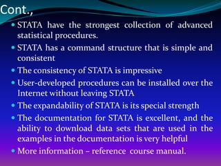 Cont.,
 STATA have the strongest collection of advanced
statistical procedures.
 STATA has a command structure that is simple and
consistent
 The consistency of STATA is impressive
 User-developed procedures can be installed over the
Internet without leaving STATA
 The expandability of STATA is its special strength
 The documentation for STATA is excellent, and the
ability to download data sets that are used in the
examples in the documentation is very helpful
 More information – reference course manual.
 