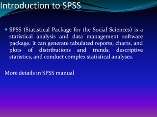 Introduction to SPSS
 SPSS (Statistical Package for the Social Sciences) is a
statistical analysis and data management software
package. It can generate tabulated reports, charts, and
plots of distributions and trends, descriptive
statistics, and conduct complex statistical analyses.
More details in SPSS manual
 
