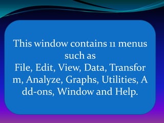 This window contains 11 menus
such as
File, Edit, View, Data, Transfor
m, Analyze, Graphs, Utilities, A
dd-ons, Window and Help.
 