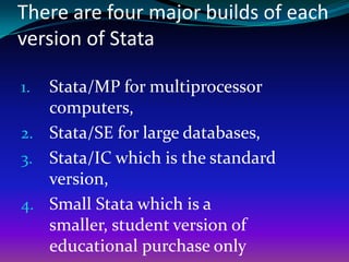 There are four major builds of each
version of Stata
1. Stata/MP for multiprocessor
computers,
2. Stata/SE for large databases,
3. Stata/IC which is the standard
version,
4. Small Stata which is a
smaller, student version of
educational purchase only
 