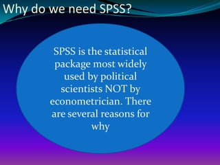 Why do we need SPSS?
SPSS is the statistical
package most widely
used by political
scientists NOT by
econometrician. There
are several reasons for
why
 