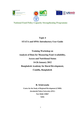 1
In collaboration with Supported by
National Food Policy Capacity Strengthening Programme
Topic 4
STATA and SPSS: Introductory User Guide
Training Workshop on
Analysis of Data for Measuring Food Availability,
Access and Nutritional Status
14-26 January 2012
Bangladesh Academy for Rural Development,
Comilla, Bangladesh
R. Srinivasulu
Centre for the Study of Regional Development (CSRD)
Jawaharlal Nehru University (JNU)
New Delhi 110067
India
 