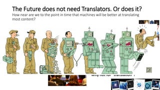 The Future does not need Translators. Or does it?
How near are we to the point in time that machines will be better at translating
most content?
• The point is already there:
Machines are translating today
probably around 100 times what
human translators are doing.
• “Super-Human” machine
abilities
• Proven in Vision
• Proven in Speech Recognition for
very specific tasks
• Proven by DeepMind in for the
Game of Go
• Needed creativity, strategy, overall
situation analysis
• Why not for “translation”?
 