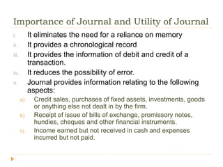 Importance of Journal and Utility of Journal
i. It eliminates the need for a reliance on memory
ii. It provides a chronological record
iii. It provides the information of debit and credit of a
transaction.
iv. It reduces the possibility of error.
v. Journal provides information relating to the following
aspects:
a) Credit sales, purchases of fixed assets, investments, goods
or anything else not dealt in by the firm.
b) Receipt of issue of bills of exchange, promissory notes,
hundies, cheques and other financial instruments.
c) Income earned but not received in cash and expenses
incurred but not paid.
 