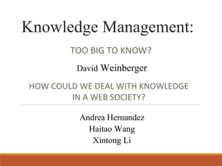 Knowledge Management: 
TOO BIG TO KNOW? 
David Weinberger 
HOW COULD WE DEAL WITH KNOWLEDGE 
IN A WEB SOCIETY? 
Andrea Hernandez 
Haitao Wang 
Xintong Li 
 