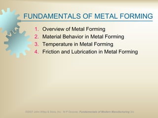 ©2007 John Wiley & Sons, Inc. M P Groover, Fundamentals of Modern Manufacturing 3/e
FUNDAMENTALS OF METAL FORMING
1. Overview of Metal Forming
2. Material Behavior in Metal Forming
3. Temperature in Metal Forming
4. Friction and Lubrication in Metal Forming
 
