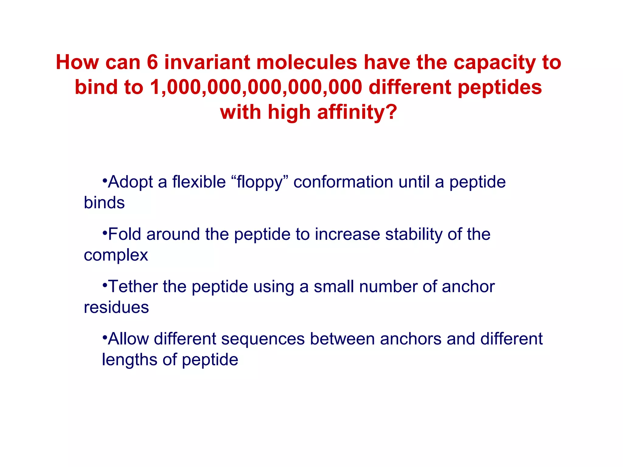 How can 6 invariant molecules have the capacity to
bind to 1,000,000,000,000,000 different peptides
with high affinity?
•Adopt a flexible “floppy” conformation until a peptide
binds
•Fold around the peptide to increase stability of the
complex
•Tether the peptide using a small number of anchor
residues
•Allow different sequences between anchors and different
lengths of peptide

 