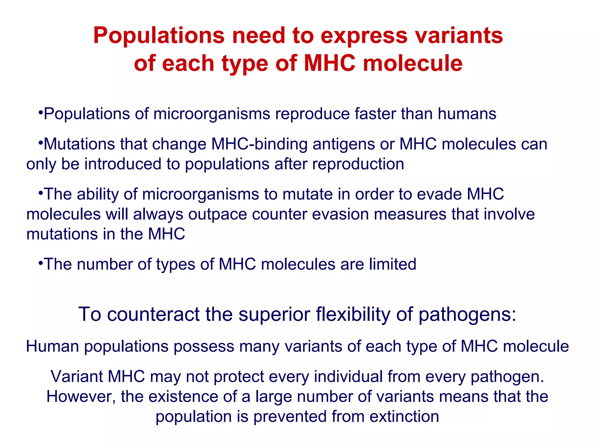 Populations need to express variants
of each type of MHC molecule
•Populations of microorganisms reproduce faster than humans
•Mutations that change MHC-binding antigens or MHC molecules can
only be introduced to populations after reproduction
•The ability of microorganisms to mutate in order to evade MHC
molecules will always outpace counter evasion measures that involve
mutations in the MHC
•The number of types of MHC molecules are limited

To counteract the superior flexibility of pathogens:
Human populations possess many variants of each type of MHC molecule
Variant MHC may not protect every individual from every pathogen.
However, the existence of a large number of variants means that the
population is prevented from extinction

 