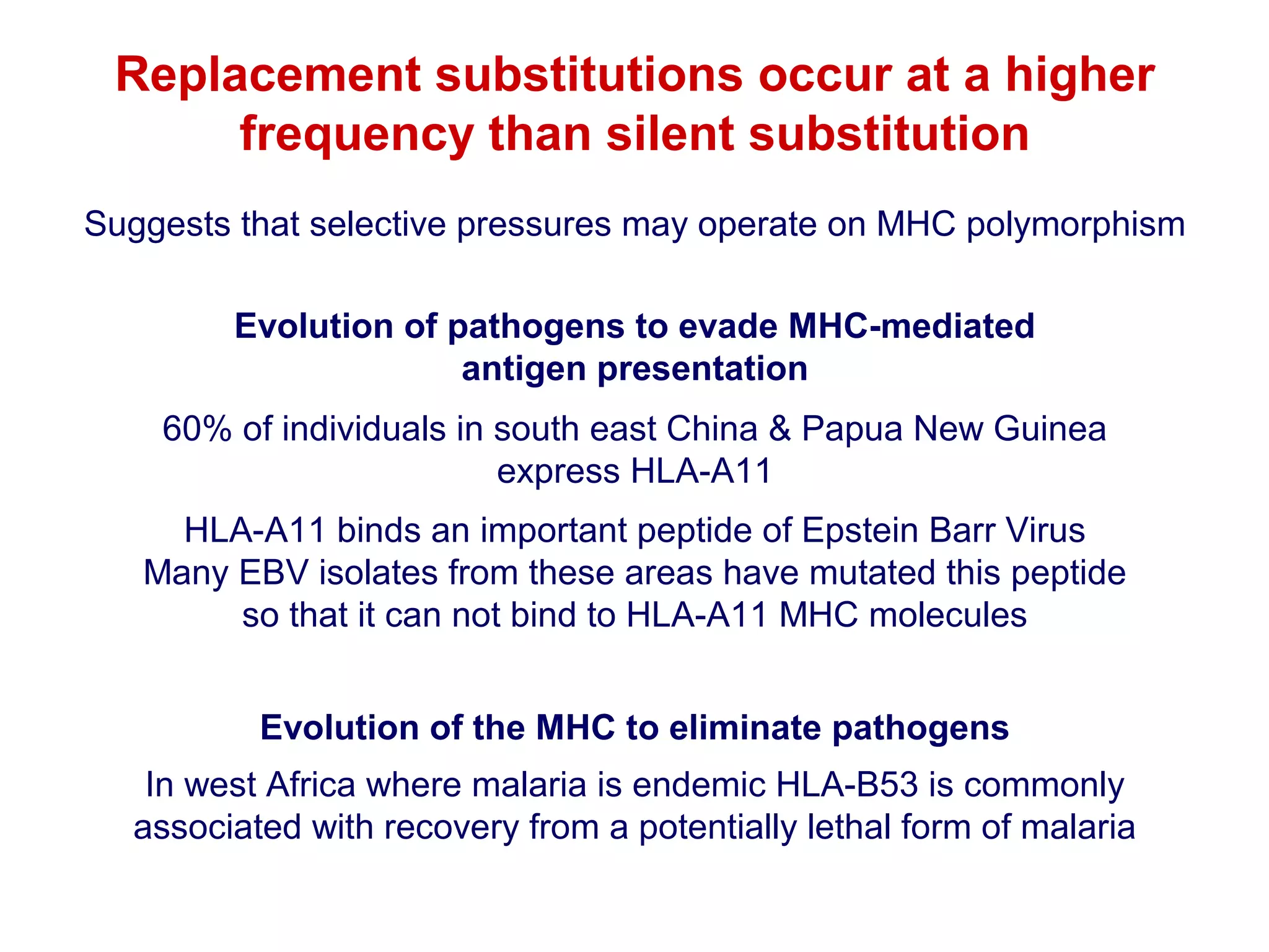 Replacement substitutions occur at a higher
frequency than silent substitution
Suggests that selective pressures may operate on MHC polymorphism
Evolution of pathogens to evade MHC-mediated
antigen presentation
60% of individuals in south east China & Papua New Guinea
express HLA-A11
HLA-A11 binds an important peptide of Epstein Barr Virus
Many EBV isolates from these areas have mutated this peptide
so that it can not bind to HLA-A11 MHC molecules
Evolution of the MHC to eliminate pathogens
In west Africa where malaria is endemic HLA-B53 is commonly
associated with recovery from a potentially lethal form of malaria

 