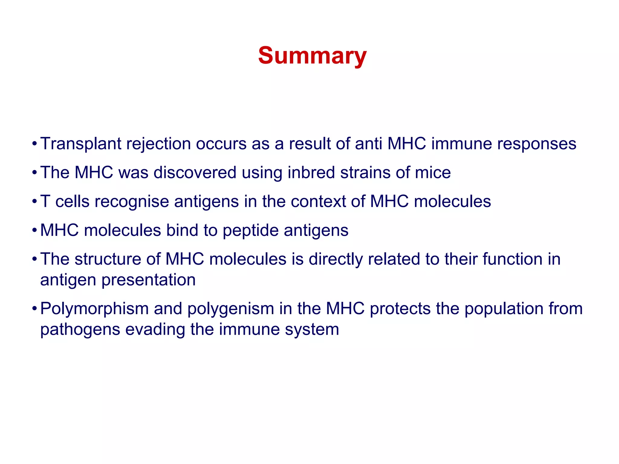 Summary

• Transplant rejection occurs as a result of anti MHC immune responses
• The MHC was discovered using inbred strains of mice
• T cells recognise antigens in the context of MHC molecules
• MHC molecules bind to peptide antigens
• The structure of MHC molecules is directly related to their function in
antigen presentation
• Polymorphism and polygenism in the MHC protects the population from
pathogens evading the immune system

 