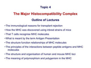 Topic 4

The Major Histocompatibility Complex
Outline of Lectures
• The immunological reasons for transplant rejection
• How the MHC was discovered using inbred strains of mice
• That T cells recognise MHC molecules
• What is meant by the term Antigen Presentation
• The structure function relationships of MHC molecules
• The principles of the interactions between peptide antigens and MHC
molecules
• The structure and organisation of human and mouse MHC loci
• The meaning of polymorphism and polygenism in the MHC

 