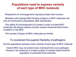Populations need to express variants
of each type of MHC molecule
•Populations of microorganisms reproduce faster than humans
•Mutations that change MHC-binding antigens or MHC molecules can
only be introduced to populations after reproduction
•The ability of microorganisms to mutate in order to evade MHC
molecules will always outpace counter evasion measures that involve
mutations in the MHC
•The number of types of MHC molecules are limited

To counteract the superior flexibility of pathogens:
Human populations possess many variants of each type of MHC molecule
Variant MHC may not protect every individual from every pathogen.
However, the existence of a large number of variants means that the
population is prevented from extinction

 