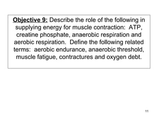 Objective 9: Describe the role of the following in
supplying energy for muscle contraction: ATP,
creatine phosphate, anaerobic respiration and
aerobic respiration. Define the following related
terms: aerobic endurance, anaerobic threshold,
muscle fatigue, contractures and oxygen debt.
11
 