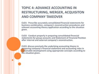 TOPIC 4: ADVANCE ACCOUNTING IN 
RESTRUCTURING, MERGER, ACQUISITON 
AND COMPANY TAKEOVER 
CLO1: Prescribe accurately consolidated financial statements for 
business combination, company’s reconstruction procedures and 
relevant accounting theory application according to the situation 
given. 
CLO2: Conduct properly in preparing consolidated financial 
statements for group accounts and Statement of Financial Position 
after internal and external company’s reconstruction. 
CLO3: discuss precisely the underlying accounting theory in 
preparing company’s financial statement and accounting roles in 
sustainable development using appropriate concepts according to 
the situation given. 
 