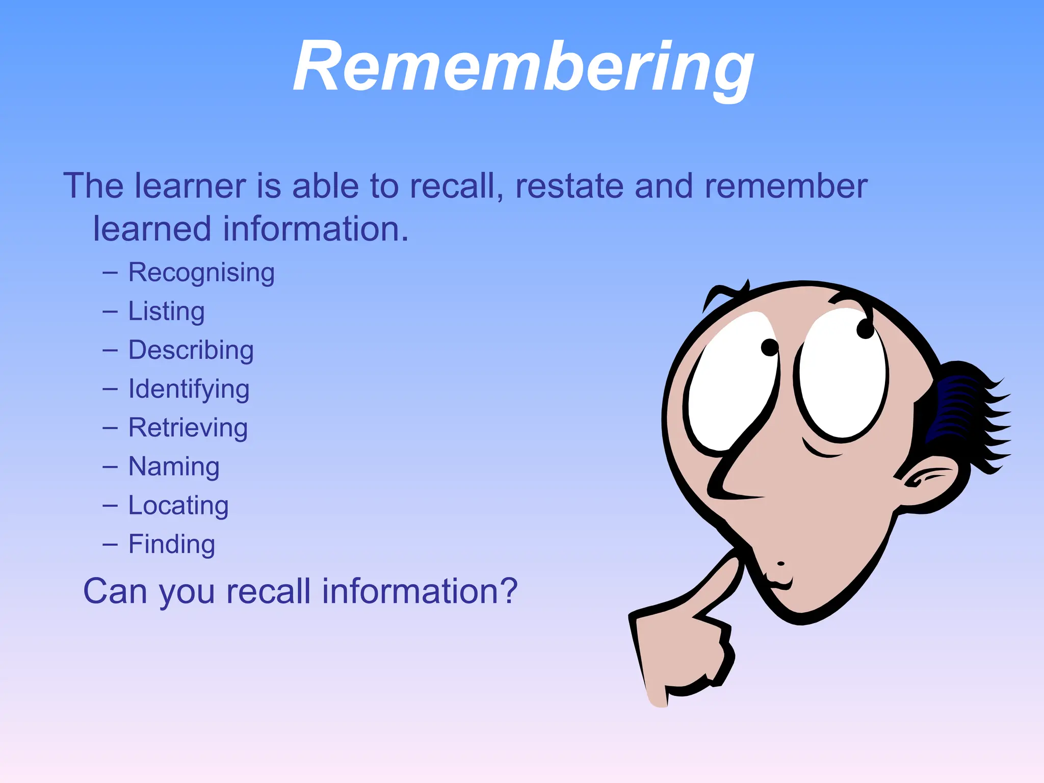 Remembering
The learner is able to recall, restate and remember
learned information.
– Recognising
– Listing
– Describing
– Identifying
– Retrieving
– Naming
– Locating
– Finding
Can you recall information?
 