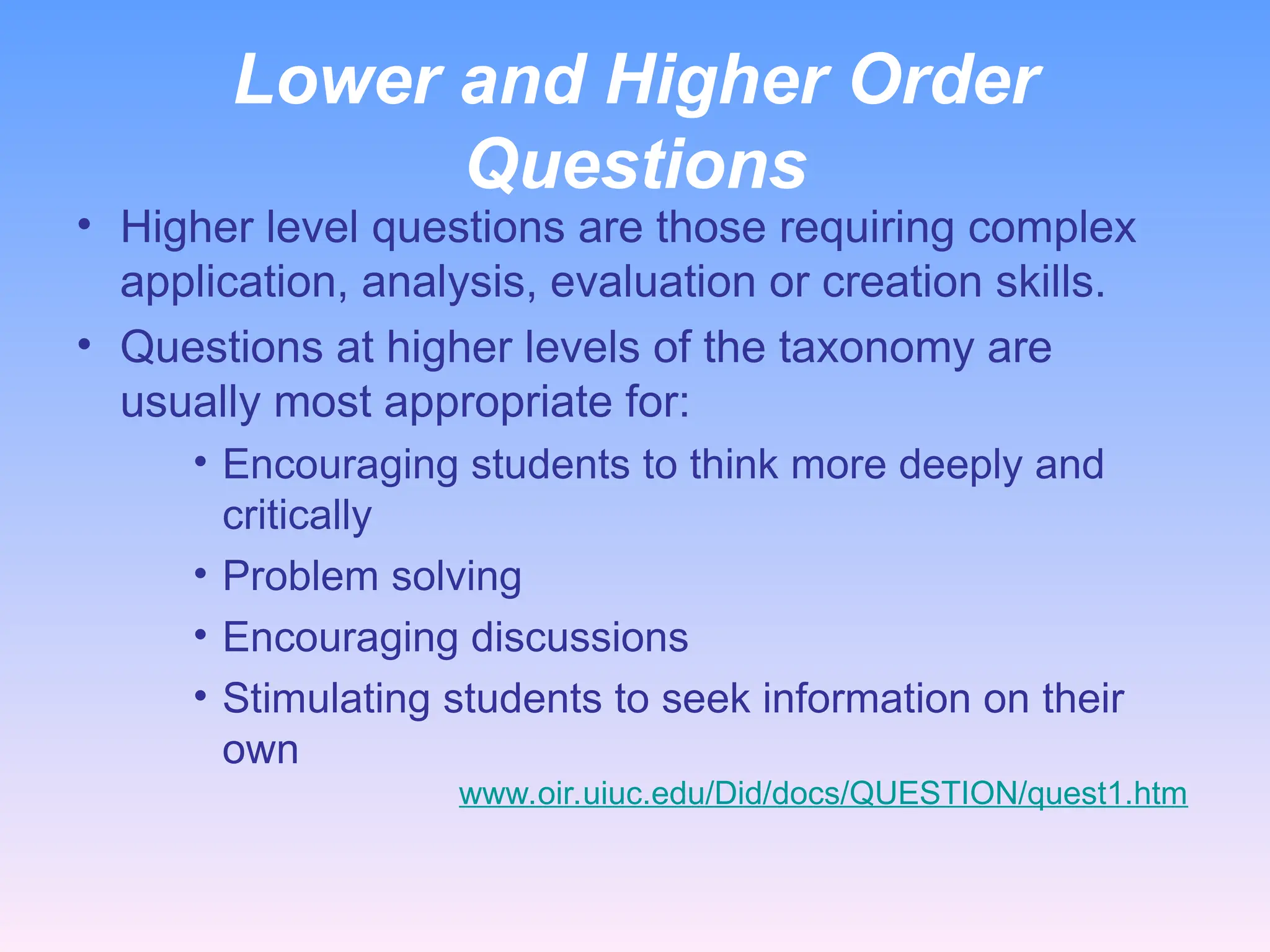 Lower and Higher Order
Questions
• Higher level questions are those requiring complex
application, analysis, evaluation or creation skills.
• Questions at higher levels of the taxonomy are
usually most appropriate for:
• Encouraging students to think more deeply and
critically
• Problem solving
• Encouraging discussions
• Stimulating students to seek information on their
own
www.oir.uiuc.edu/Did/docs/QUESTION/quest1.htm
 
