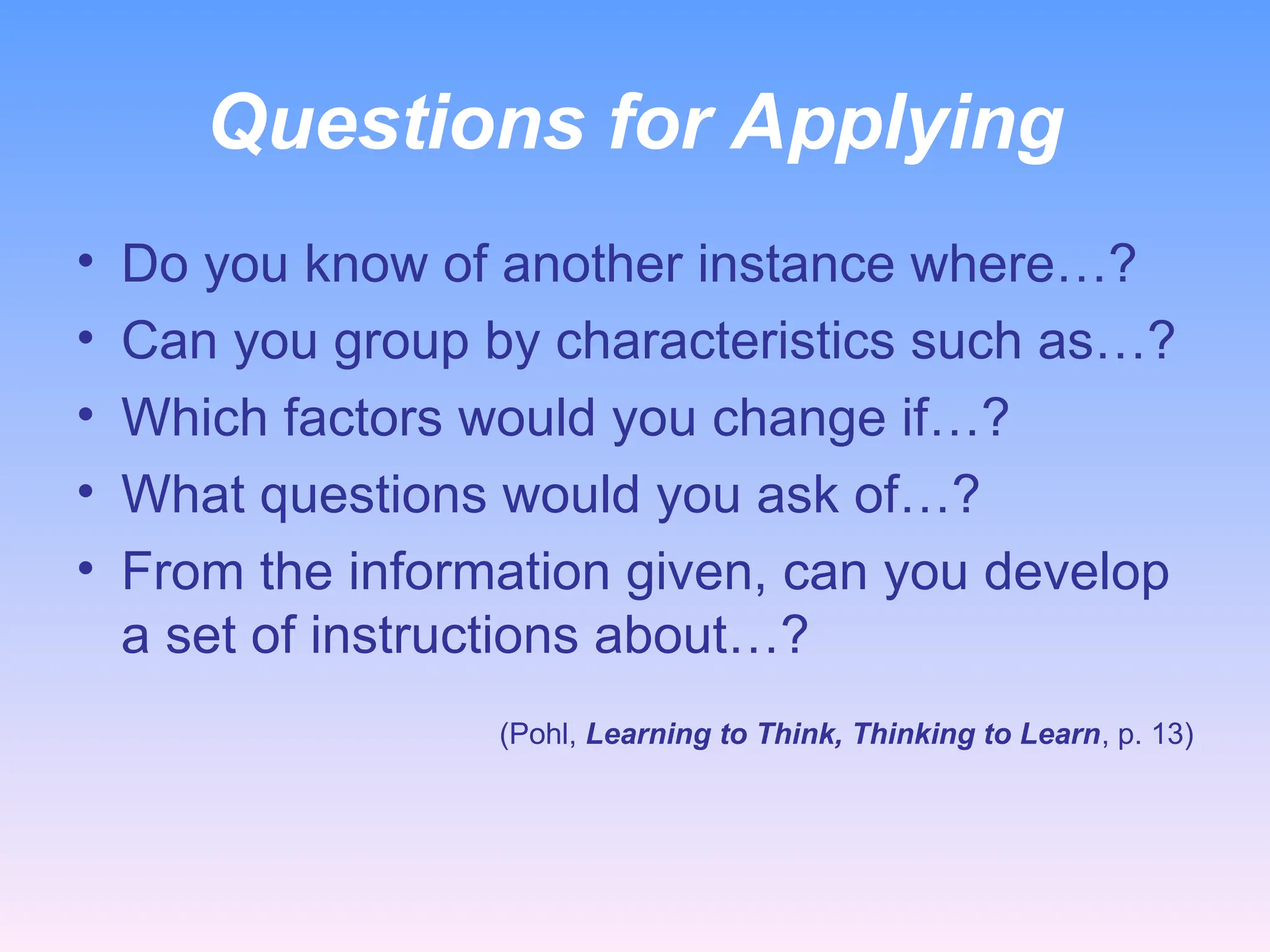 Questions for Applying
• Do you know of another instance where…?
• Can you group by characteristics such as…?
• Which factors would you change if…?
• What questions would you ask of…?
• From the information given, can you develop
a set of instructions about…?
(Pohl, Learning to Think, Thinking to Learn, p. 13)
 
