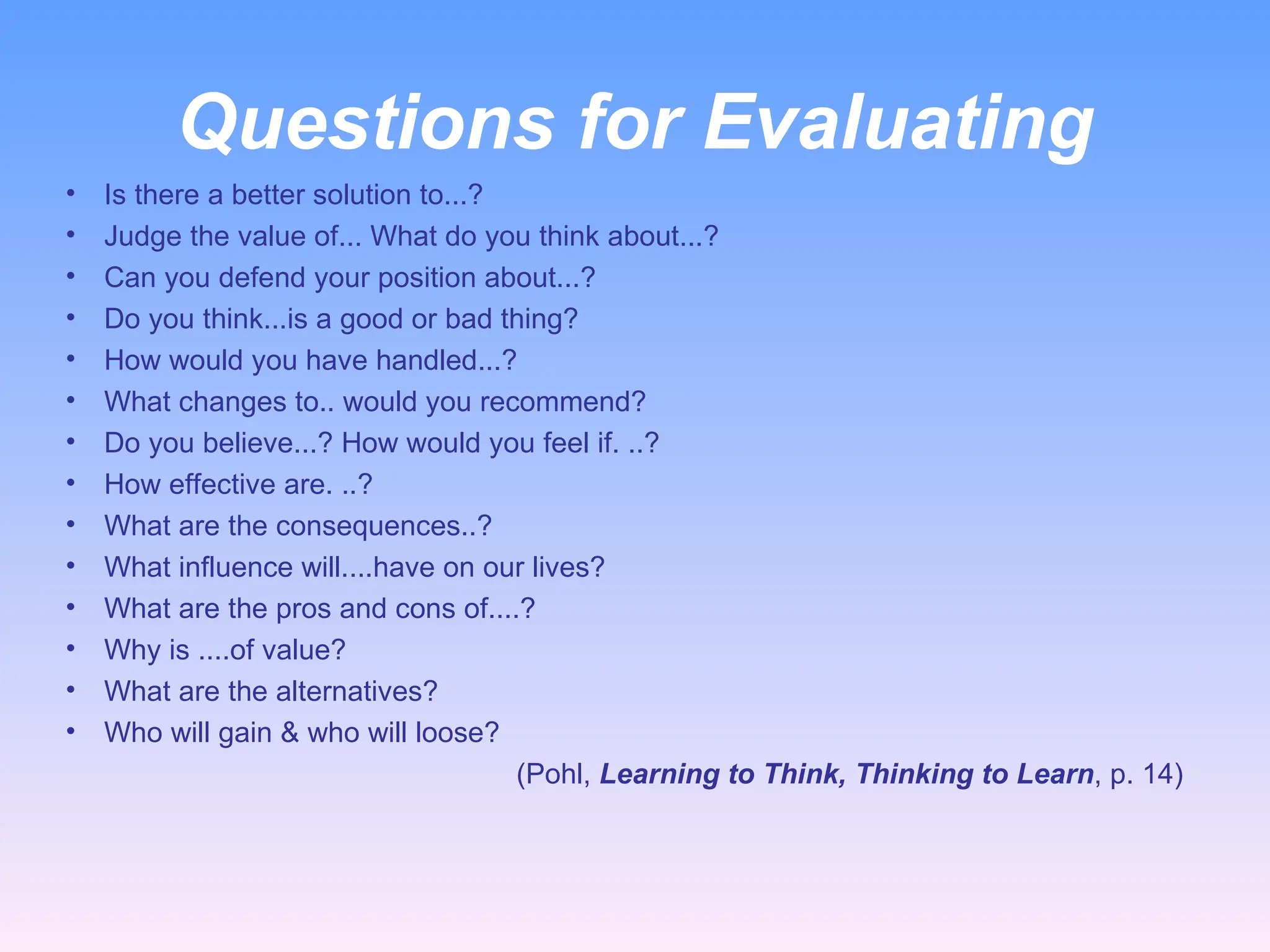 Questions for Evaluating
• Is there a better solution to...?
• Judge the value of... What do you think about...?
• Can you defend your position about...?
• Do you think...is a good or bad thing?
• How would you have handled...?
• What changes to.. would you recommend?
• Do you believe...? How would you feel if. ..?
• How effective are. ..?
• What are the consequences..?
• What influence will....have on our lives?
• What are the pros and cons of....?
• Why is ....of value?
• What are the alternatives?
• Who will gain & who will loose?
(Pohl, Learning to Think, Thinking to Learn, p. 14)
 