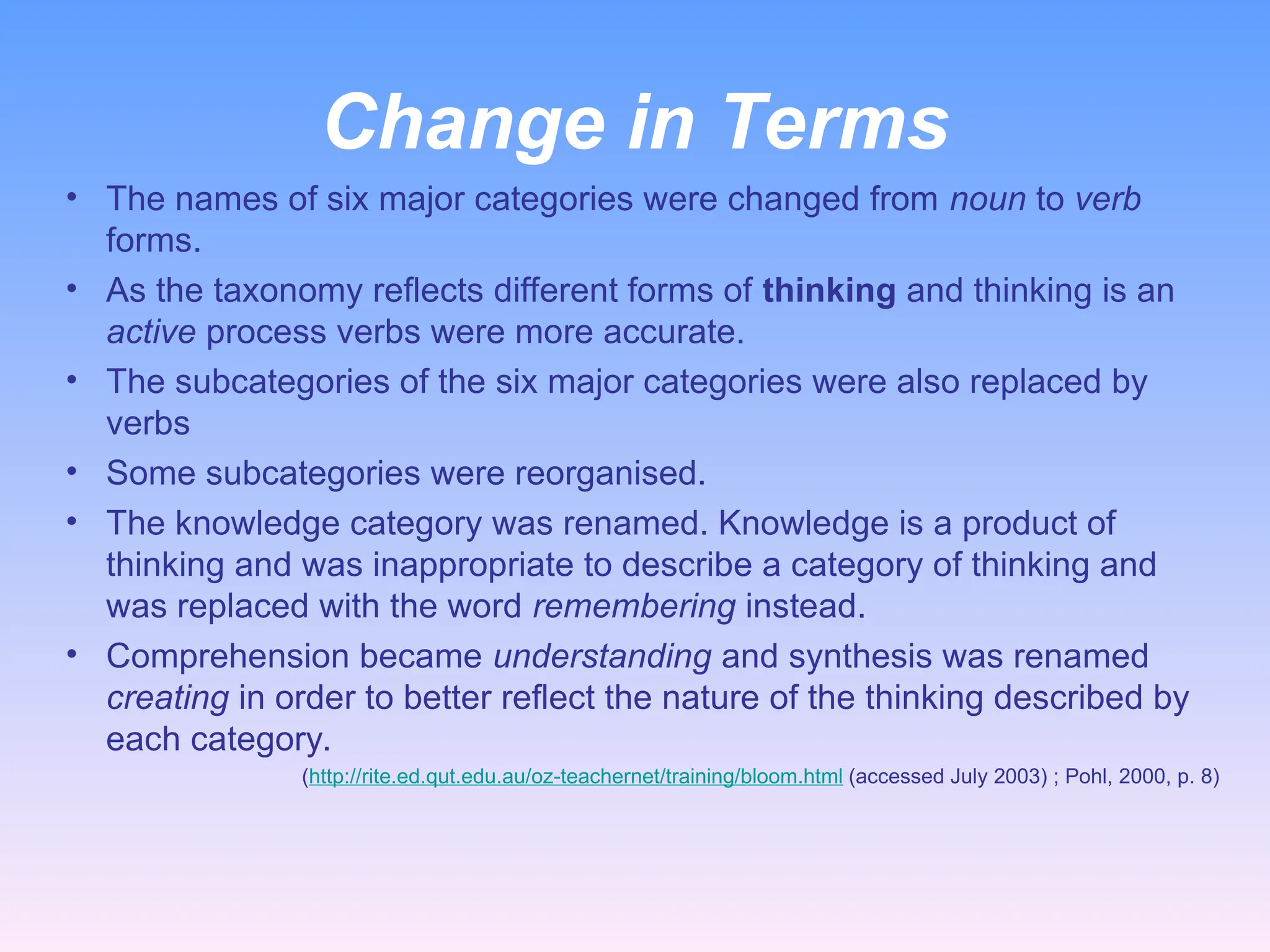 Change in Terms
• The names of six major categories were changed from noun to verb
forms.
• As the taxonomy reflects different forms of thinking and thinking is an
active process verbs were more accurate.
• The subcategories of the six major categories were also replaced by
verbs
• Some subcategories were reorganised.
• The knowledge category was renamed. Knowledge is a product of
thinking and was inappropriate to describe a category of thinking and
was replaced with the word remembering instead.
• Comprehension became understanding and synthesis was renamed
creating in order to better reflect the nature of the thinking described by
each category.
(http://rite.ed.qut.edu.au/oz-teachernet/training/bloom.html (accessed July 2003) ; Pohl, 2000, p. 8)
 