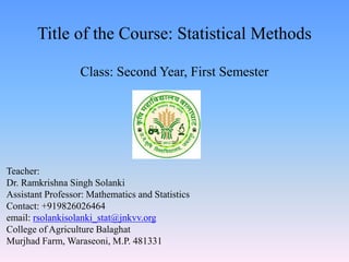 Title of the Course: Statistical Methods
Class: Second Year, First Semester
Teacher:
Dr. Ramkrishna Singh Solanki
Assistant Professor: Mathematics and Statistics
Contact: +919826026464
email: rsolankisolanki_stat@jnkvv.org
College of Agriculture Balaghat
Murjhad Farm, Waraseoni, M.P. 481331
 