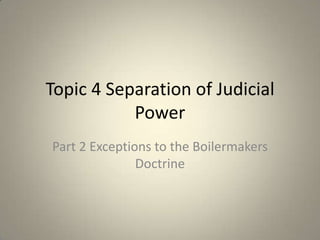 Topic 4 Separation of Judicial
Power
Part 2 Exceptions to the Boilermakers
Doctrine

 