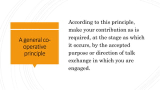 Ageneralco-
operative
principle
According to this principle,
make your contribution as is
required, at the stage as which
it occurs, by the accepted
purpose or direction of talk
exchange in which you are
engaged.
 
