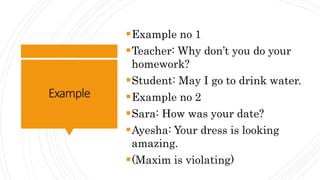Example
Example no 1
Teacher: Why don’t you do your
homework?
Student: May I go to drink water.
Example no 2
Sara: How was your date?
Ayesha: Your dress is looking
amazing.
(Maxim is violating)
 