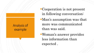 Analysisof
example
Cooperation is not present
in following conversation:
Man’s assumption was that
more was communicated
than was said.
Woman’s answer provides
less information than
expected .
 