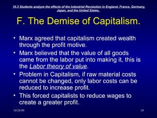 F. The Demise of Capitalism. Marx agreed that capitalism created wealth through the profit motive. Marx believed that the value of all goods came from the labor put into making it, this is the  Labor theory of value . Problem in Capitalism, if raw material costs cannot be changed, only labor costs can be reduced to increase profit. This forced capitalists to reduce wages to create a greater profit. 