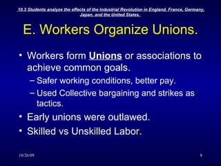 E. Workers Organize Unions. Workers form  Unions  or associations to achieve common goals. Safer working conditions, better pay. Used Collective bargaining and strikes as tactics. Early unions were outlawed. Skilled vs Unskilled Labor. 