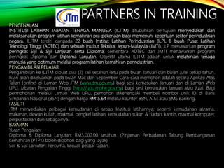 PARTNERS IN TRAINING
PENGENALAN
INSTITUSI LATIHAN JABATAN TENAGA MANUSIA (ILJTM) ditubuhkan bertujuan menyediakan dan
melaksanakan program latihan kemahiran pra-pekerjaan bagi memenuhi keperluan sektor perindustrian
negara. ILJTM terdiri daripada 22 buah Institut Latihan Perindustrian (ILP), 8 buah Pusat Latihan
Teknologi Tinggi (ADTEC) dan sebuah Institut Teknikal Jepun-Malaysia (JMTI). ILP menawarkan program
peringkat Sijil & Sijil Lanjutan serta Diploma, sementara ADTEC dan JMTI menawarkan program
peringkat Diploma dan Diploma Lanjutan. Objektif utama ILJTM adalah untuk melahirkan tenaga
manusia yang optimum melalui program latihan kemahiran perindustrian.
PENGAMBILAN PELAJAR
Pengambilan ke ILJTM dibuat dua (2) kali setahun iaitu pada bulan Januari dan bulan Julai setiap tahun.
Iklan akan dikeluarkan pada bulan Mac dan September. Cara-cara memohon adalah secara Aplikasi Atas
Talian (online) di Laman Web JTM (www.jtm.gov.my) bagi sesi kemasukan Januari dan di Laman Web
UPU, Jabatan Pengajian Tinggi (http://upu.mohe.gov.my) bagi sesi kemasukan Januari atau Julai. Bagi
permohonan melalui Laman Web UPU, pemohon dikehendaki membeli nombor unik ID di Bank
Simpanan Nasional (BSN) dengan harga RM15.64 melalui kaunter BSN, ATM atau SMS Banking.
FASILITI
JTM menyediakan pelbagai kemudahan di setiap Institusi latihannya; seperti kemudahan asrama,
makanan, dewan kuliah, makmal, bengkel latihan, kemudahan sukan & riadah, kantin, makmal komputer,
perpustakaan dan sebagainya.
BAYARAN
Yuran Pengajian:
Diploma & Diploma Lanjutan: RM3,000.00 setahun. (Pinjaman Perbadanan Tabung Pembangunan
Kemahiran (PTPK) boleh dipohon bagi yang layak)
Sijil & Sijil Lanjutan: Percuma, kecuali pelajar tajaan.
 