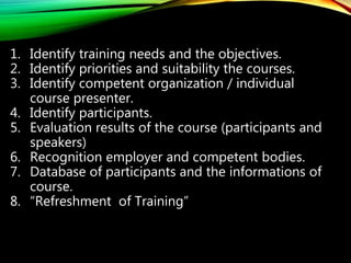 1. Identify training needs and the objectives.
2. Identify priorities and suitability the courses.
3. Identify competent organization / individual
course presenter.
4. Identify participants.
5. Evaluation results of the course (participants and
speakers)
6. Recognition employer and competent bodies.
7. Database of participants and the informations of
course.
8. “Refreshment of Training”
 