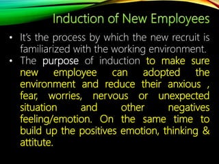 • It’s the process by which the new recruit is
familiarized with the working environment.
• The purpose of induction to make sure
new employee can adopted the
environment and reduce their anxious ,
fear, worries, nervous or unexpected
situation and other negatives
feeling/emotion. On the same time to
build up the positives emotion, thinking &
attitute.
 