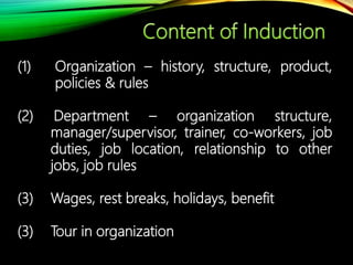 (1) Organization – history, structure, product,
policies & rules
(2) Department – organization structure,
manager/supervisor, trainer, co-workers, job
duties, job location, relationship to other
jobs, job rules
(3) Wages, rest breaks, holidays, benefit
(3) Tour in organization
 
