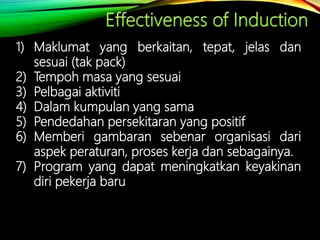 1) Maklumat yang berkaitan, tepat, jelas dan
sesuai (tak pack)
2) Tempoh masa yang sesuai
3) Pelbagai aktiviti
4) Dalam kumpulan yang sama
5) Pendedahan persekitaran yang positif
6) Memberi gambaran sebenar organisasi dari
aspek peraturan, proses kerja dan sebagainya.
7) Program yang dapat meningkatkan keyakinan
diri pekerja baru
 