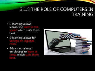 3.1.5 THE ROLE OF COMPUTERS IN
TRAINING
• E-learning allows
learners to learn at the
speed which suits them
best.
• E-learning allows for
savings on logistics
costs.
• E-learning allows
employees to learn at
times which suits them
best.
 