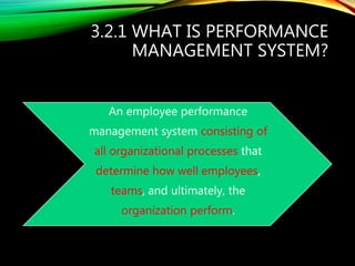 3.2.1 WHAT IS PERFORMANCE
MANAGEMENT SYSTEM?
An employee performance
management system consisting of
all organizational processes that
determine how well employees,
teams, and ultimately, the
organization perform.
 