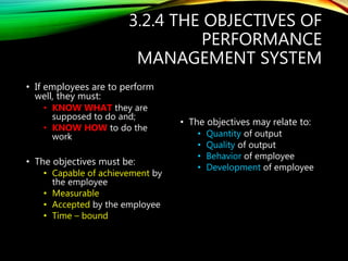 3.2.4 THE OBJECTIVES OF
PERFORMANCE
MANAGEMENT SYSTEM
• If employees are to perform
well, they must:
• KNOW WHAT they are
supposed to do and;
• KNOW HOW to do the
work
• The objectives must be:
• Capable of achievement by
the employee
• Measurable
• Accepted by the employee
• Time – bound
• The objectives may relate to:
• Quantity of output
• Quality of output
• Behavior of employee
• Development of employee
 