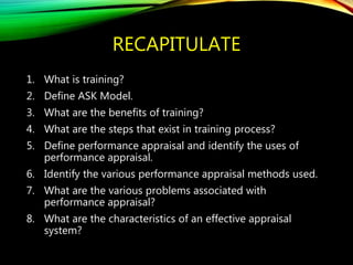 RECAPITULATE
1. What is training?
2. Define ASK Model.
3. What are the benefits of training?
4. What are the steps that exist in training process?
5. Define performance appraisal and identify the uses of
performance appraisal.
6. Identify the various performance appraisal methods used.
7. What are the various problems associated with
performance appraisal?
8. What are the characteristics of an effective appraisal
system?
 