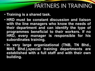 PARTNERS IN TRAINING
• Training is a shared task.
• HRD must be constant discussion and liaison
with the line managers who know the needs of
their department and can identify the type of
programmes beneficial to their workers. If no
HRD, every manager is responsible for his
subordinates training.
• In very large organizational (TNB, TN Bhd.,
MAS Bhd.),special training departments are
established with a full staff and with their own
building.
 