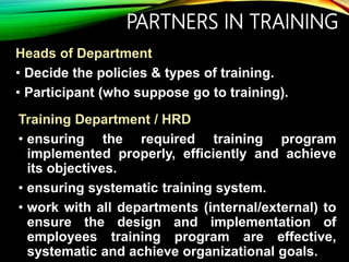 PARTNERS IN TRAINING
Heads of Department
• Decide the policies & types of training.
• Participant (who suppose go to training).
Training Department / HRD
• ensuring the required training program
implemented properly, efficiently and achieve
its objectives.
• ensuring systematic training system.
• work with all departments (internal/external) to
ensure the design and implementation of
employees training program are effective,
systematic and achieve organizational goals.
 