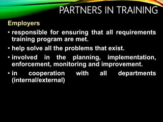 PARTNERS IN TRAINING
Employers
• responsible for ensuring that all requirements
training program are met.
• help solve all the problems that exist.
• involved in the planning, implementation,
enforcement, monitoring and improvement.
• in cooperation with all departments
(internal/external)
 