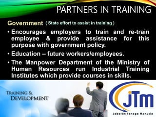PARTNERS IN TRAINING
Government
• Encourages employers to train and re-train
employee & provide assistance for this
purpose with government policy.
• Education – future workers/employees.
• The Manpower Department of the Ministry of
Human Resources run Industrial Training
Institutes which provide courses in skills.
 