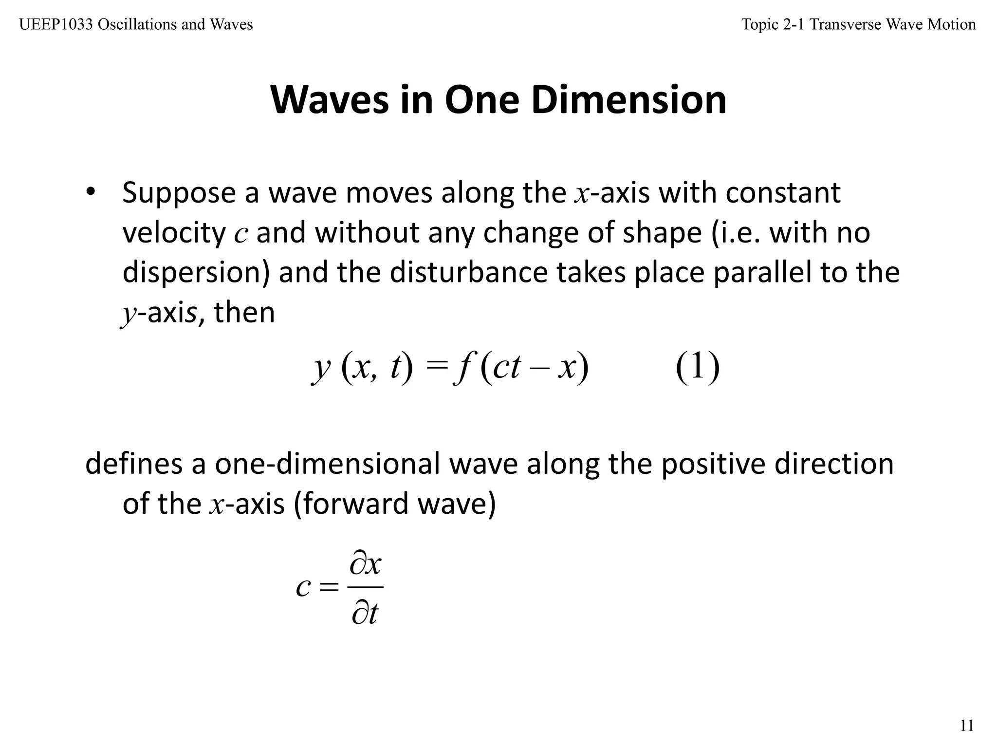 Topic 2-1 Transverse Wave Motion
11
UEEP1033 Oscillations and Waves
Waves in One Dimension
• Suppose a wave moves along the x-axis with constant
velocity c and without any change of shape (i.e. with no
dispersion) and the disturbance takes place parallel to the
y-axis, then
y (x, t) = f (ct – x) (1)
defines a one-dimensional wave along the positive direction
of the x-axis (forward wave)
t
x
c



 