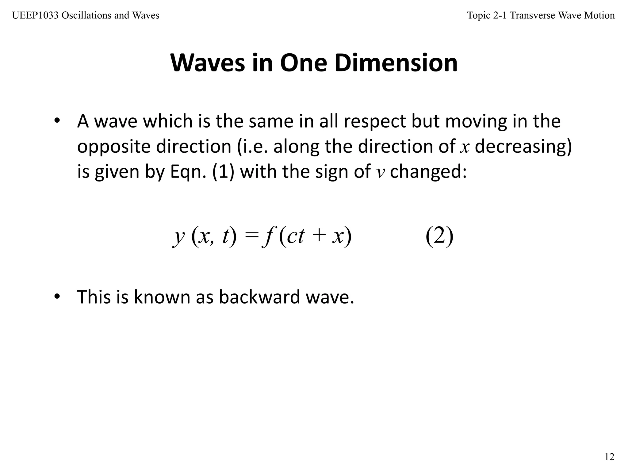 Topic 2-1 Transverse Wave Motion
12
UEEP1033 Oscillations and Waves
Waves in One Dimension
• A wave which is the same in all respect but moving in the
opposite direction (i.e. along the direction of x decreasing)
is given by Eqn. (1) with the sign of v changed:
y (x, t) = f (ct + x) (2)
• This is known as backward wave.
 