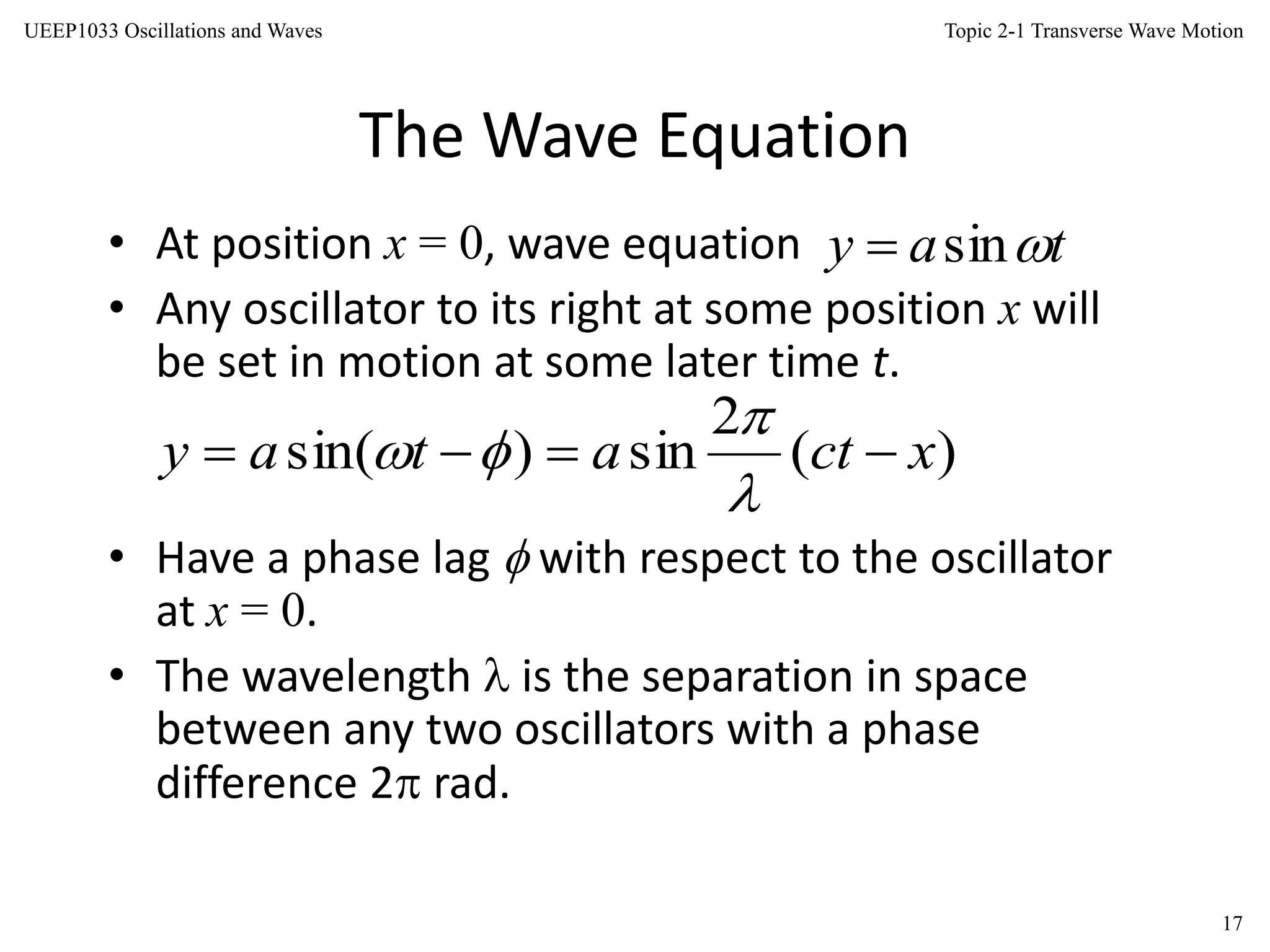 Topic 2-1 Transverse Wave Motion
17
UEEP1033 Oscillations and Waves
The Wave Equation
• At position x = 0, wave equation
• Any oscillator to its right at some position x will
be set in motion at some later time t.
• Have a phase lag  with respect to the oscillator
at x = 0.
• The wavelength  is the separation in space
between any two oscillators with a phase
difference 2 rad.
tay sin
)(
2
sin)sin( xctatay 



 