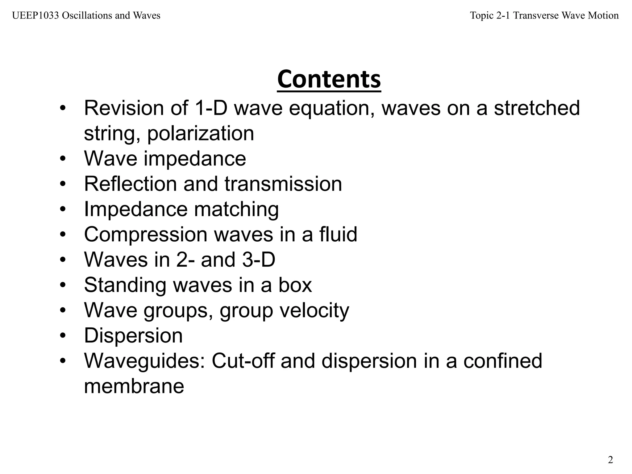 Topic 2-1 Transverse Wave Motion
2
UEEP1033 Oscillations and Waves
Contents
• Revision of 1-D wave equation, waves on a stretched
string, polarization
• Wave impedance
• Reflection and transmission
• Impedance matching
• Compression waves in a fluid
• Waves in 2- and 3-D
• Standing waves in a box
• Wave groups, group velocity
• Dispersion
• Waveguides: Cut-off and dispersion in a confined
membrane
 