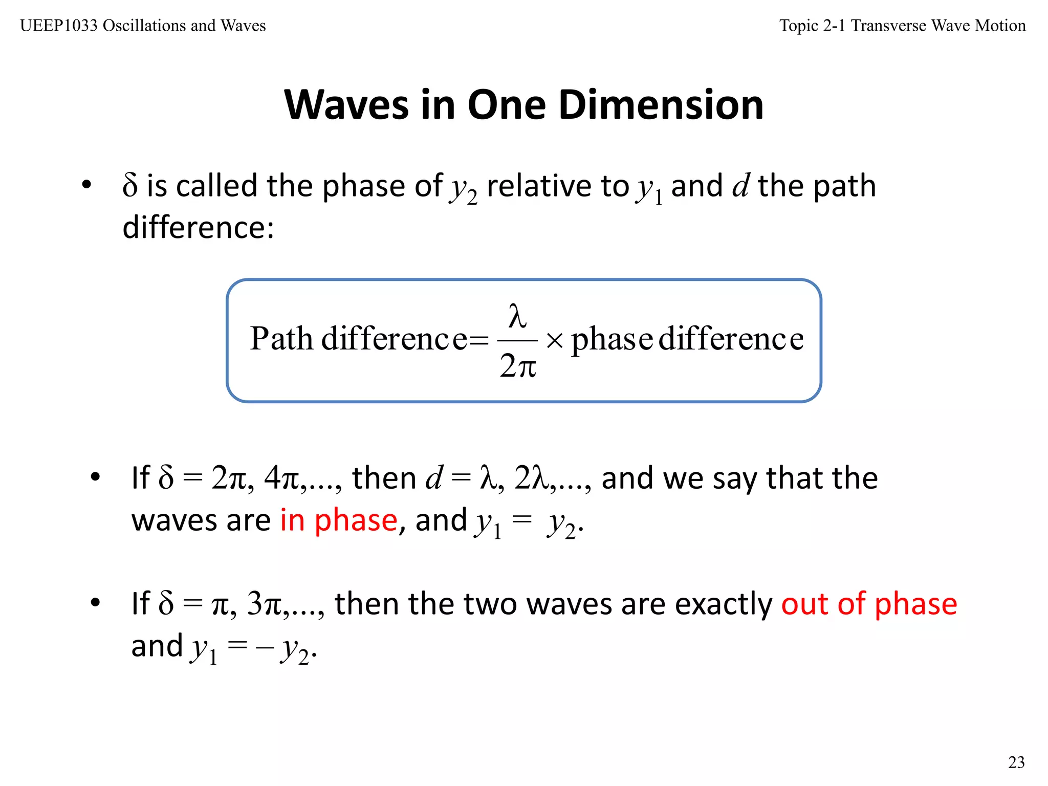 Topic 2-1 Transverse Wave Motion
23
UEEP1033 Oscillations and Waves
Waves in One Dimension
• δ is called the phase of y2 relative to y1 and d the path
difference:
differencephase
2
differencePath 



• If δ = 2π, 4π,..., then d = λ, 2λ,..., and we say that the
waves are in phase, and y1 = y2.
• If δ = π, 3π,..., then the two waves are exactly out of phase
and y1 = – y2.
 